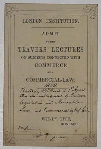 London Institution. Admit to the Travers Lectures on Subjects Connected with Commerce and Commerical-Law. [Ink:] 1858. Thursday 25th March & 1st April On the influence of Custom Legislation and Mercantile Laws and Commerce by Prof Levi. Will.m Tite, Hon.